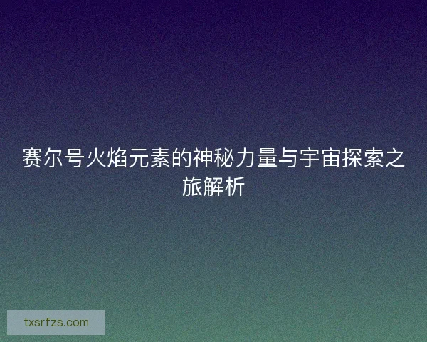 赛尔号火焰元素的神秘力量与宇宙探索之旅解析
